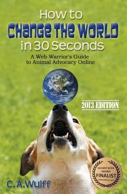 How to Change the World in 30 Seconds: A Web Warrior's Guide to Animal Advocacy Online by Wulff, C. A.