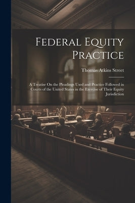 Federal Equity Practice: A Treatise On the Pleadings Used and Practice Followed in Courts of the United States in the Exercise of Their Equity by Street, Thomas Atkins