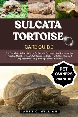 Sulcata Tortoise Care Guide: The Complete Guide to Caring for Sulcata Tortoises: Housing, Breeding, Feeding, Nutrition, Habitat, Interaction, Diet, He by William, James O.