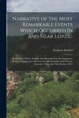 Narrative of the Most Remarkable Events Which Occurred In and Near Leipzig: Immediately Before, During, and Subsequent to, the Sanguinary Series of En by Shoberl, Frederic