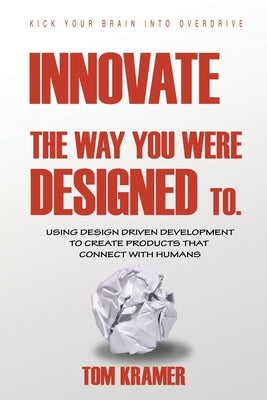 Innovate the Way You Were Designed To: Using Design Driven Development to Create Products That Connect with Humans by Kramer, Tom