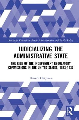 Judicializing the Administrative State: The Rise of the Independent Regulatory Commissions in the United States, 1883-1937 by Okayama, Hiroshi