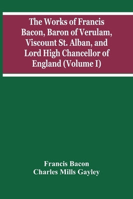 The Works Of Francis Bacon, Baron Of Verulam, Viscount St. Alban, And Lord High Chancellor Of England (Volume I) by Bacon, Francis