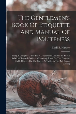 The Gentlemen's Book Of Etiquette And Manual Of Politeness: Being A Complete Guide For A Gentleman's Conduct In All His Relations Towards Society: Con by Hartley, Cecil B.