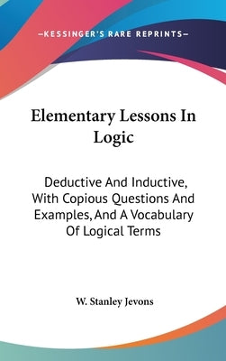 Elementary Lessons In Logic: Deductive And Inductive, With Copious Questions And Examples, And A Vocabulary Of Logical Terms by Jevons, W. Stanley