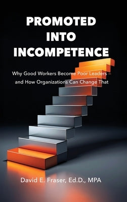 Promoted Into Incompetence: Why Good Workers Become Poor Leaders-and How Organizations Can Change That by Fraser, David