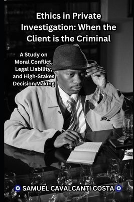 Ethics in Private Investigation: When the Client is the Criminal: A Study on Moral Conflict, Legal Liability, and High-Stakes Decision Making by Cavalcanti Costa, Samuel