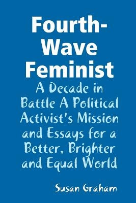 Fourth-Wave Feminist - A Decade in Battle A Political Activist's Mission and Essays for a Better, Brighter and Equal World by Graham, Susan