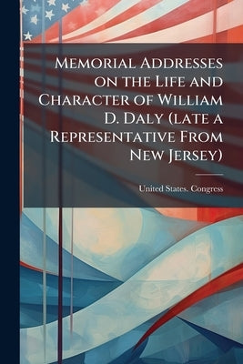 Memorial Addresses on the Life and Character of William D. Daly (late a Representative From New Jersey): Delivered in the House of Representatives and by United States Congress (56th, 2nd Sessi