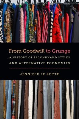 From Goodwill to Grunge: A History of Secondhand Styles and Alternative Economies by Le Zotte, Jennifer