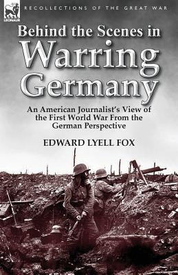 Behind the Scenes in Warring Germany: An American Journalist's View of the First World War from the German Perspective by Fox, Edward Lyell