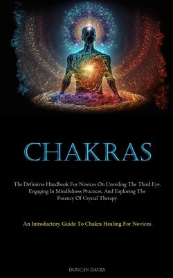 Chakras: The Definitive Handbook For Novices On Unveiling The Third Eye, Engaging In Mindfulness Practices, And Exploring The Potency Of Crystal Thera by Davies, Duncan