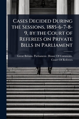 Cases Decided During the Sessions, 1885-6-7-8-9, by the Court of Referees on Private Bills in Parliament by Great Britain Parliament House of C