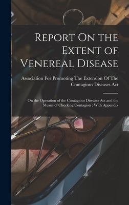 Report On the Extent of Venereal Disease: On the Operation of the Contagious Diseases Act and the Means of Checking Contagion: With Appendix by Association for Promoting the Extension