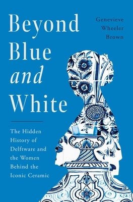 Beyond Blue and White: The Hidden History of Delftware and the Women Who Changed Art and Commerce Through the World's Favorite Ceramic by Wheeler-Brown, Genevieve