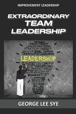 Extraordinary Team Leadership: A Guide To Effectively Leading and Extracting The Best Out Of Teams by Lee Sye, George