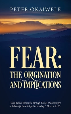 Fear: THE ORIGINATION AND IMPLICATIONS: "And deliver them who through FEAR of death were all their life time Subject to bondage". Hebrew 2:15 by Okaiwele, Peter