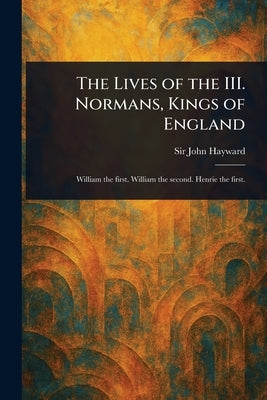 The Lives of the III. Normans, Kings of England by Hayward, John