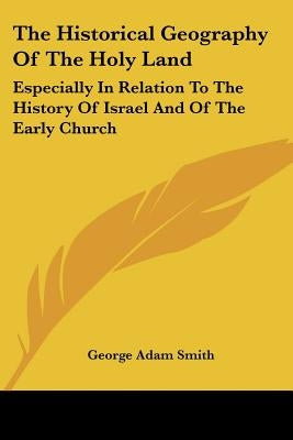 The Historical Geography Of The Holy Land: Especially In Relation To The History Of Israel And Of The Early Church by Smith, George Adam