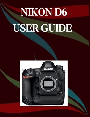 Nikon D6 User Guide: A Step-by-Step Manual for Beginners and Seniors Covering Essential Camera Features, Creative Techniques, Tips, Tricks and Effortl by Morley, Jade