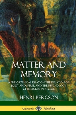 Matter and Memory: A Philosophical Essay on the Relation of Body and Spirit, and the Psychology of Religion in Recall by Bergson, Henri