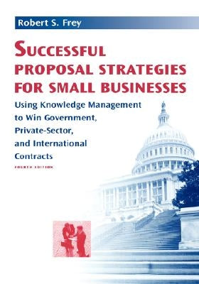 Successful Proposal Strategies for Small Businesses: Using Knowledge Management to Win Government, Private-Sector, and International Contracts by Frey, Robert S.