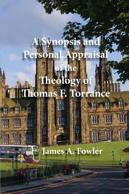 A Synopsis and Personal Appraisal of the Theology of Thomas F. Torrance by Fowler, James A.
