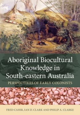 Aboriginal Biocultural Knowledge in South-Eastern Australia: Perspectives of Early Colonists by Cahir, Fred