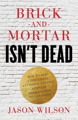 Brick-and-Mortar Isn't Dead: How to Run a Successful Customer-Centric Business from Launch to Expansion by Wilson, Jason
