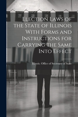 Election Laws of the State of Illinois With Forms and Instructions for Carrying the Same Into Effect by Illinois Office of Secretary of State