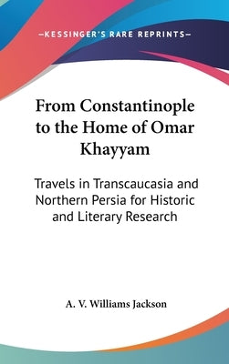 From Constantinople to the Home of Omar Khayyam: Travels in Transcaucasia and Northern Persia for Historic and Literary Research by Jackson, A. V. Williams