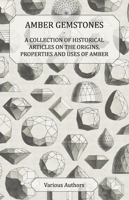 Amber Gemstones - A Collection of Historical Articles on the Origins, Properties and Uses of Amber by Various