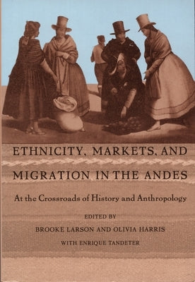 Ethnicity, Markets, and Migration in the Andes: At the Crossroads of History and Anthropology by Larson, Brooke