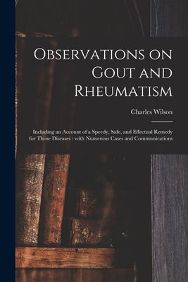 Observations on Gout and Rheumatism: Including an Account of a Speedy, Safe, and Effectual Remedy for Those Diseases: With Numerous Cases and Communic by Wilson, Charles