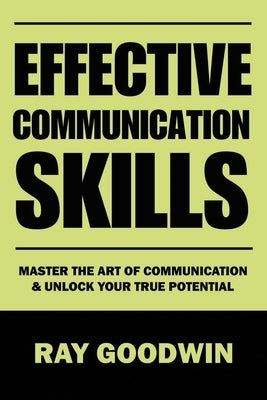 Effective Communication Skills: Master the Art of Communication and Unlock Your True Potential by Goodwin, Ray