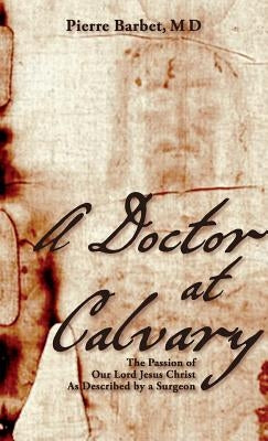 A Doctor at Calvary: The Passion of Our Lord Jesus Christ As Described by a Surgeon by Barbet, Pierre