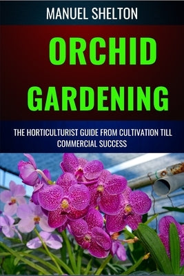 Orchid Gardening Horticulturists Guide from Cultivation Till Commercial Success: A Comprehensive Guide To Expert Tips, Care Techniques, And Farming Se by Shelton, Manuel