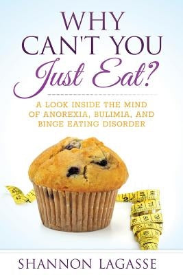 Why Can't You Just Eat?: A Look Inside the Mind of Anorexia, Bulimia, and Binge Eating Disorder by Lagasse, Shannon