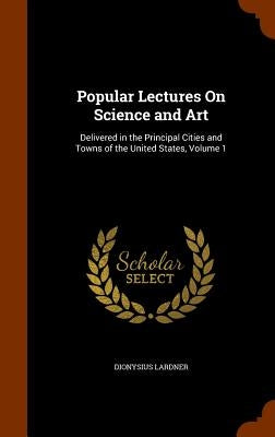 Popular Lectures On Science and Art: Delivered in the Principal Cities and Towns of the United States, Volume 1 by Lardner, Dionysius