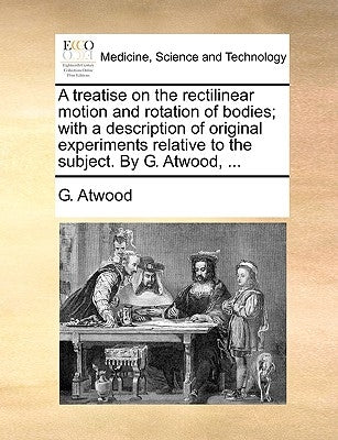 A treatise on the rectilinear motion and rotation of bodies; with a description of original experiments relative to the subject. By G. Atwood, ... by Atwood, G.