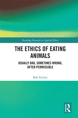 The Ethics of Eating Animals: Usually Bad, Sometimes Wrong, Often Permissible by Fischer, Bob