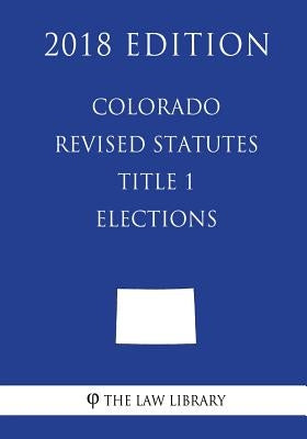 Colorado Revised Statutes - Title 1 - Elections (2018 Edition) by The Law Library