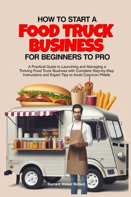 How to Start a Food Truck Business for Beginners to Pro: A Practical Guide to Launching and Managing a Thriving Food Truck Business with Complete Step by Robert, Durrant Weber