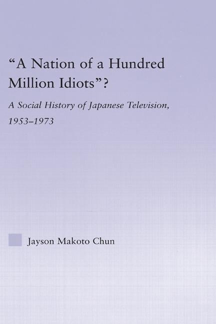 A Nation of a Hundred Million Idiots?: A Social History of Japanese Television, 1953 - 1973 by Chun, Jayson Makoto