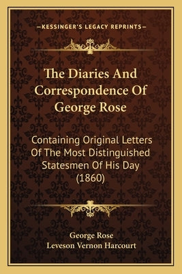 The Diaries and Correspondence of George Rose the Diaries and Correspondence of George Rose: Containing Original Letters of the Most Distinguished Sta by Rose, George