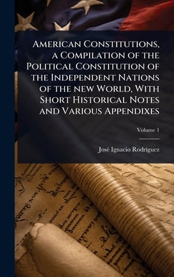American Constitutions, a Compilation of the Political Constitution of the Independent Nations of the new World, With Short Historical Notes and Vario by Rodrã-Guez, Josã(c) Ignacio