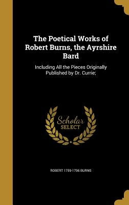 The Poetical Works of Robert Burns, the Ayrshire Bard: Including All the Pieces Originally Published by Dr. Currie; by Burns, Robert 1759-1796