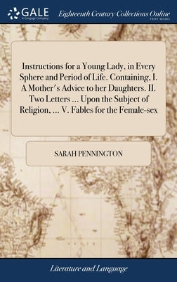 Instructions for a Young Lady, in Every Sphere and Period of Life. Containing, I. A Mother's Advice to her Daughters. II. Two Letters ... Upon the Sub by Pennington, Sarah