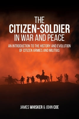 The Citizen-Soldier in War and Peace: An Introduction to the History and Evolution of Citizen Armies and Militias by Whisker, James