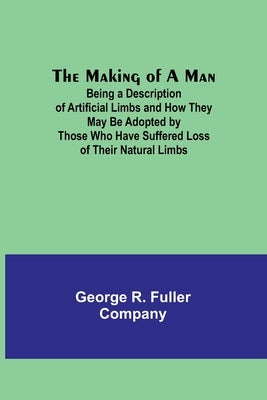 The Making of a Man: Being a Description of Artificial Limbs and How They May Be Adopted by Those Who Have Suffered Loss of Their Natural Limbs by R. Fuller Company, George